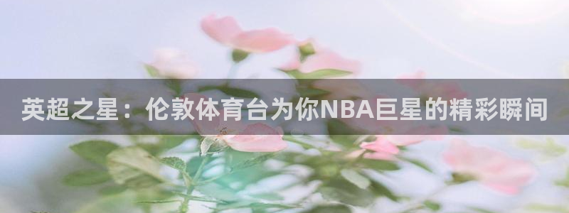 英超之星：伦敦体育台为你NBA巨星的精彩瞬间